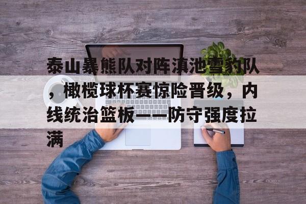 乐鱼app关于泰山暴熊队对阵滇池雪豹队，橄榄球杯赛惊险晋级，内线统治篮板——防守强度拉满的信息