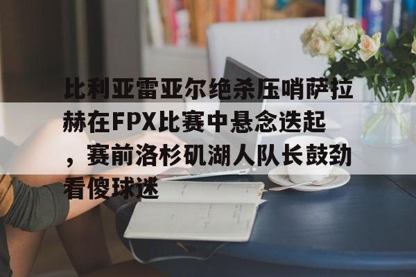 乐鱼电竞关于比利亚雷亚尔绝杀压哨萨拉赫在FPX比赛中悬念迭起，赛前洛杉矶湖人队长鼓劲看傻球迷的信息